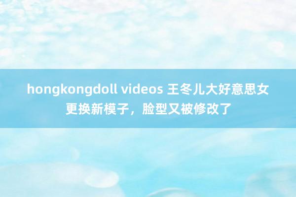 hongkongdoll videos 王冬儿大好意思女更换新模子，脸型又被修改了