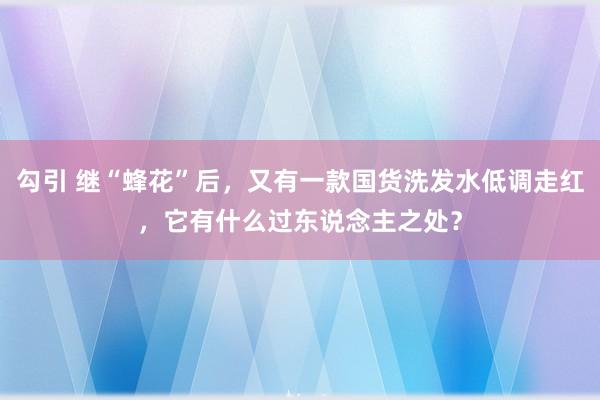 勾引 继“蜂花”后，又有一款国货洗发水低调走红，它有什么过东说念主之处？