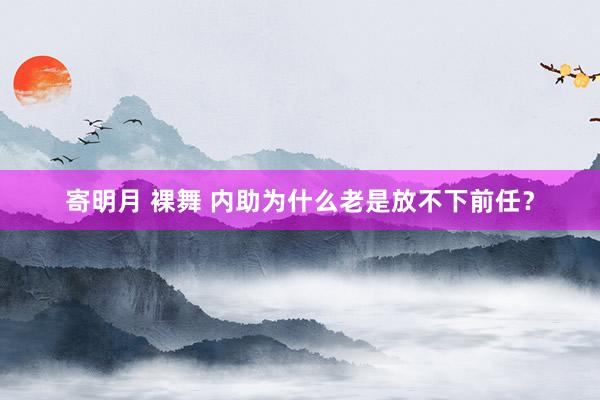 寄明月 裸舞 内助为什么老是放不下前任？