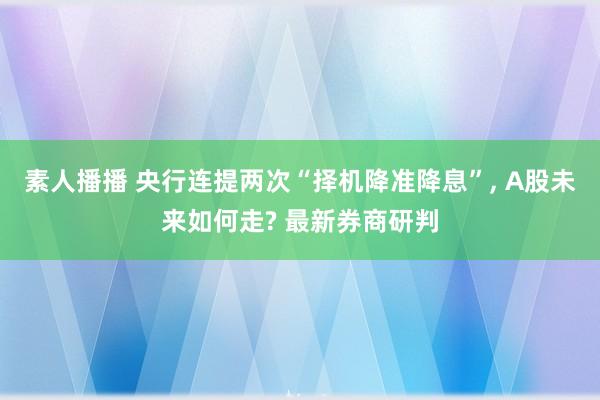 素人播播 央行连提两次“择机降准降息”， A股未来如何走? 最新券商研判