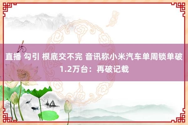 直播 勾引 根底交不完 音讯称小米汽车单周锁单破1.2万台：再破记载