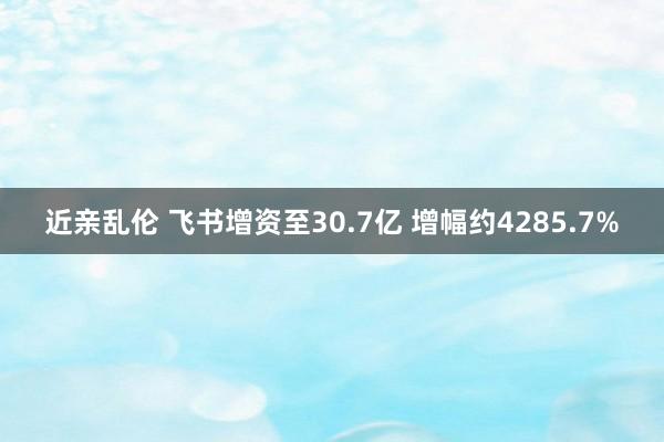 近亲乱伦 飞书增资至30.7亿 增幅约4285.7%