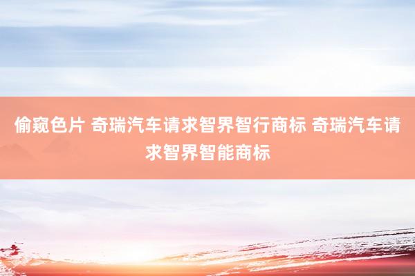 偷窥色片 奇瑞汽车请求智界智行商标 奇瑞汽车请求智界智能商标