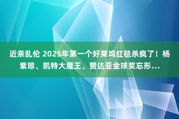 近亲乱伦 2025年第一个好莱坞红毯杀疯了！杨紫琼、凯特大魔王、赞达亚金球奖忘形…