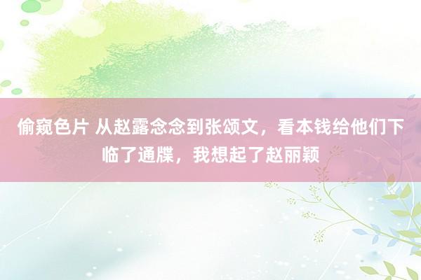 偷窥色片 从赵露念念到张颂文，看本钱给他们下临了通牒，我想起了赵丽颖