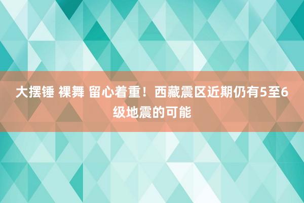 大摆锤 裸舞 留心着重！西藏震区近期仍有5至6级地震的可能