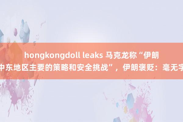 hongkongdoll leaks 马克龙称“伊朗是中东地区主要的策略和安全挑战”，伊朗褒贬：毫无字据