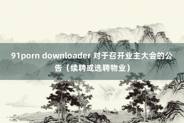 91porn downloader 对于召开业主大会的公告（续聘或选聘物业）