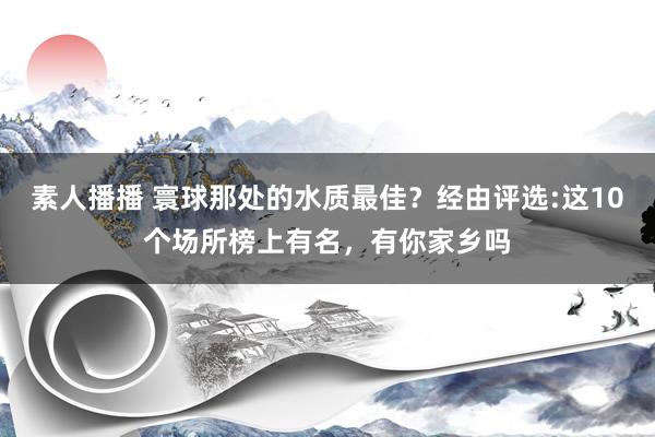 素人播播 寰球那处的水质最佳？经由评选:这10个场所榜上有名，有你家乡吗