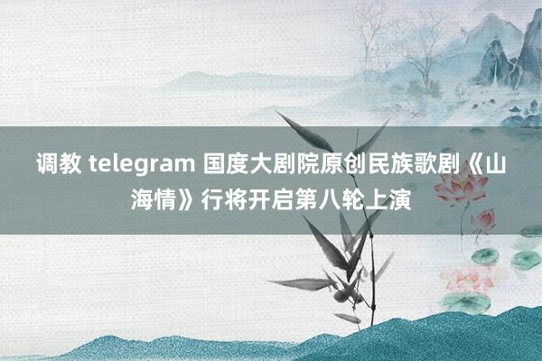 调教 telegram 国度大剧院原创民族歌剧《山海情》行将开启第八轮上演