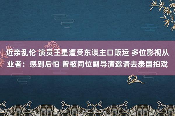 近亲乱伦 演员王星遭受东谈主口贩运 多位影视从业者：感到后怕 曾被同位副导演邀请去泰国拍戏