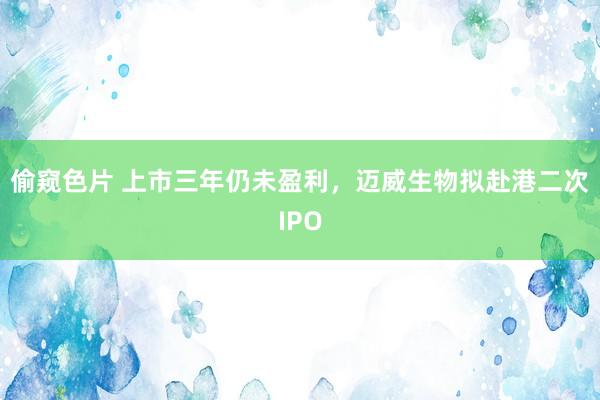 偷窥色片 上市三年仍未盈利，迈威生物拟赴港二次IPO