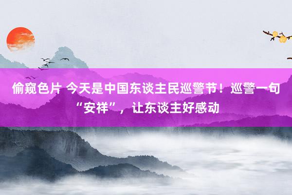 偷窥色片 今天是中国东谈主民巡警节！巡警一句“安祥”，让东谈主好感动