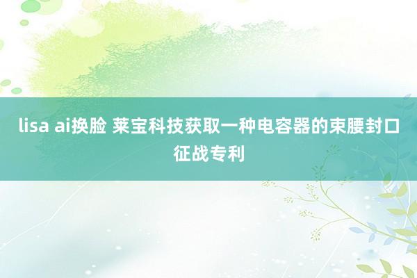 lisa ai换脸 莱宝科技获取一种电容器的束腰封口征战专利