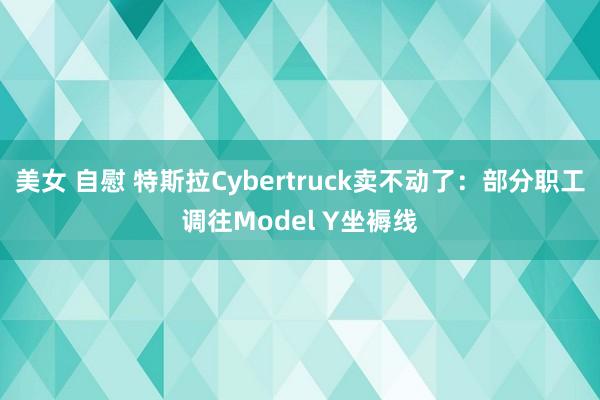 美女 自慰 特斯拉Cybertruck卖不动了：部分职工调往Model Y坐褥线