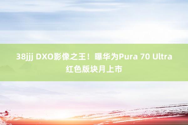 38jjj DXO影像之王！曝华为Pura 70 Ultra红色版块月上市