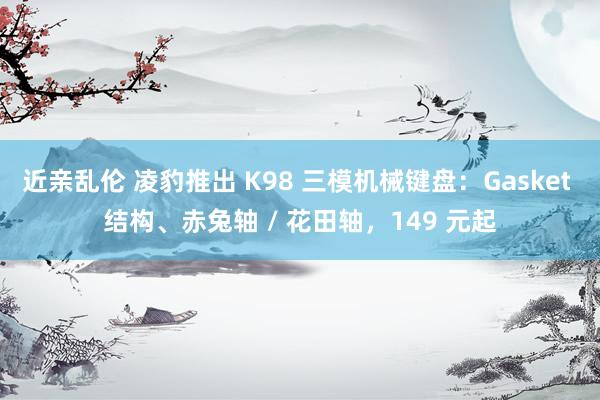 近亲乱伦 凌豹推出 K98 三模机械键盘：Gasket 结构、赤兔轴 / 花田轴，149 元起