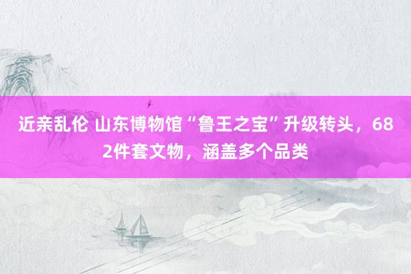 近亲乱伦 山东博物馆“鲁王之宝”升级转头，682件套文物，涵盖多个品类