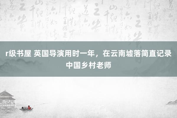 r级书屋 英国导演用时一年，在云南墟落简直记录中国乡村老师