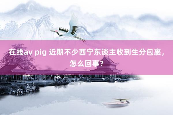 在线av pig 近期不少西宁东谈主收到生分包裹，怎么回事？