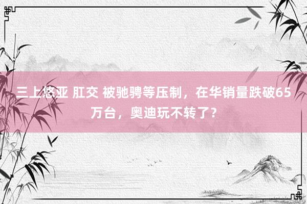 三上悠亚 肛交 被驰骋等压制，在华销量跌破65万台，奥迪玩不转了？