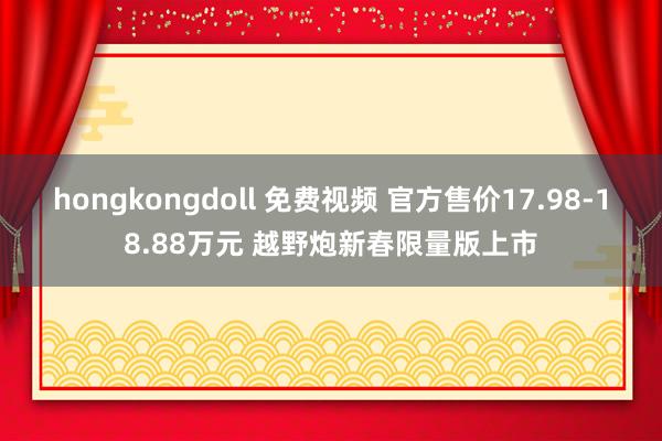 hongkongdoll 免费视频 官方售价17.98-18.88万元 越野炮新春限量版上市