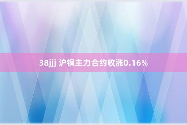 38jjj 沪铜主力合约收涨0.16%