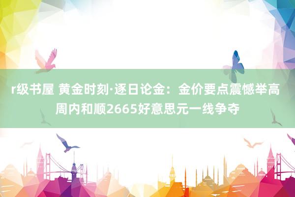 r级书屋 黄金时刻·逐日论金：金价要点震憾举高 周内和顺2665好意思元一线争夺