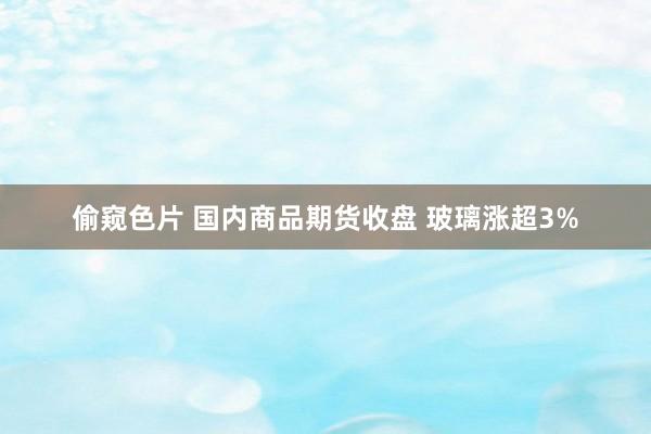 偷窥色片 国内商品期货收盘 玻璃涨超3%