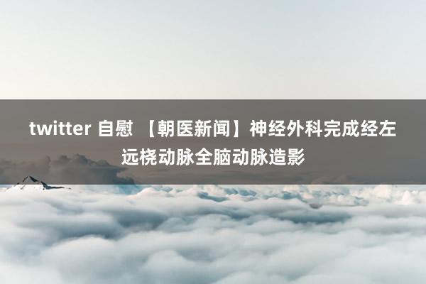 twitter 自慰 【朝医新闻】神经外科完成经左远桡动脉全脑动脉造影