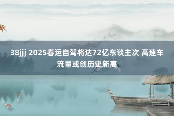 38jjj 2025春运自驾将达72亿东谈主次 高速车流量或创历史新高