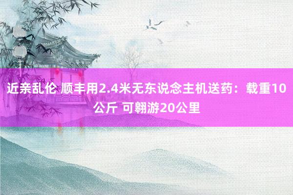 近亲乱伦 顺丰用2.4米无东说念主机送药：载重10公斤 可翱游20公里