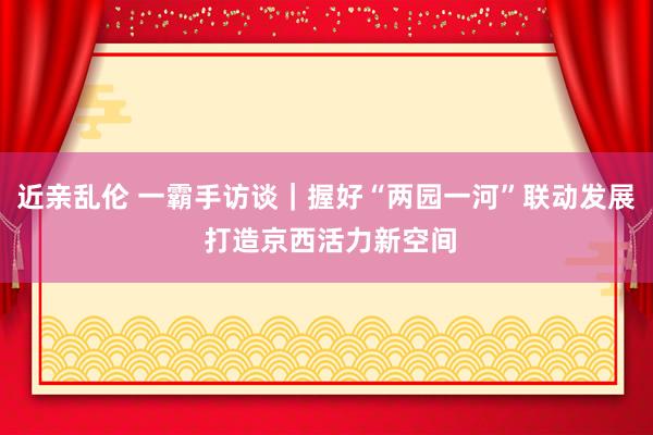 近亲乱伦 一霸手访谈｜握好“两园一河”联动发展 打造京西活力新空间