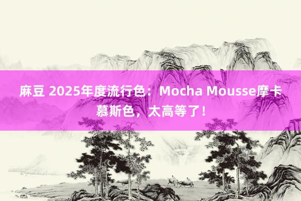 麻豆 2025年度流行色：Mocha Mousse摩卡慕斯色，太高等了！