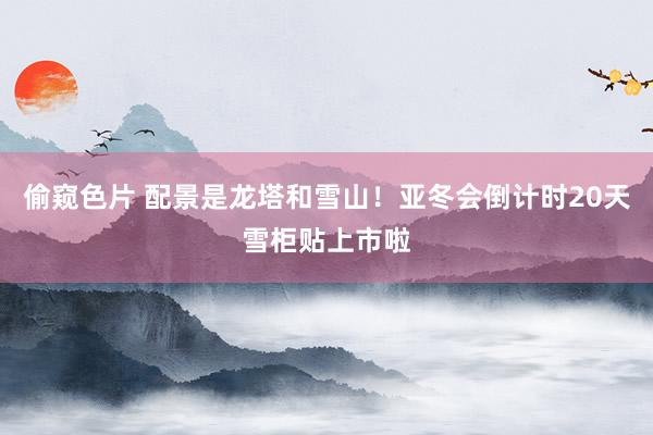 偷窥色片 配景是龙塔和雪山！亚冬会倒计时20天雪柜贴上市啦