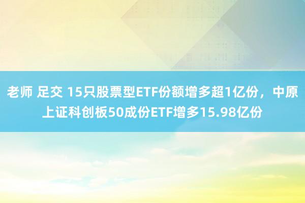 老师 足交 15只股票型ETF份额增多超1亿份，中原上证科创板50成份ETF增多15.98亿份