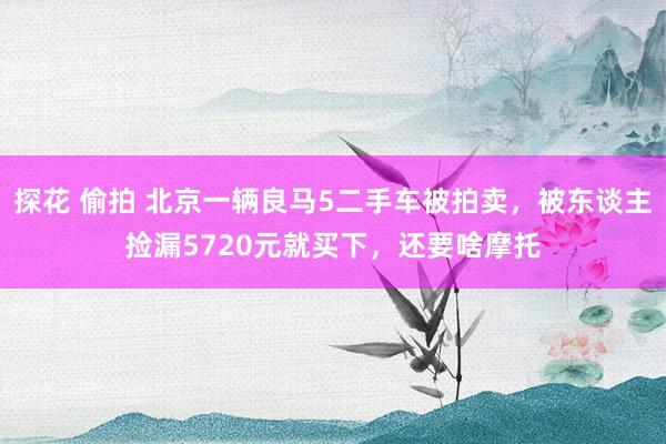 探花 偷拍 北京一辆良马5二手车被拍卖，被东谈主捡漏5720元就买下，还要啥摩托