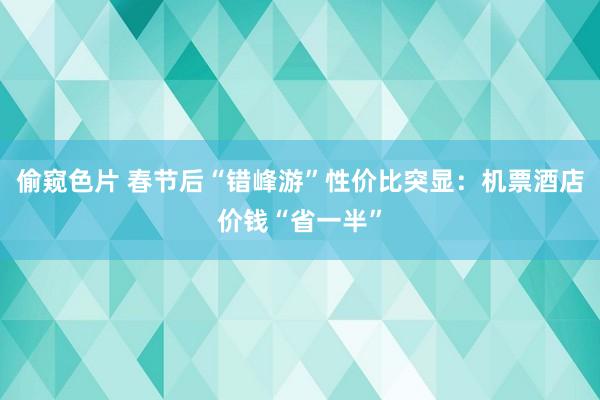 偷窥色片 春节后“错峰游”性价比突显：机票酒店价钱“省一半”