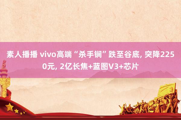 素人播播 vivo高端“杀手锏”跌至谷底， 突降2250元， 2亿长焦+蓝图V3+芯片