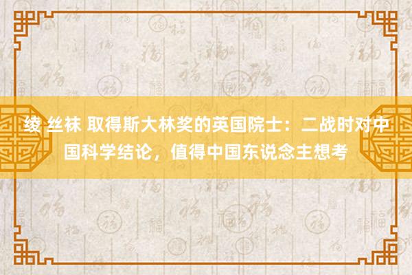 绫 丝袜 取得斯大林奖的英国院士：二战时对中国科学结论，值得中国东说念主想考