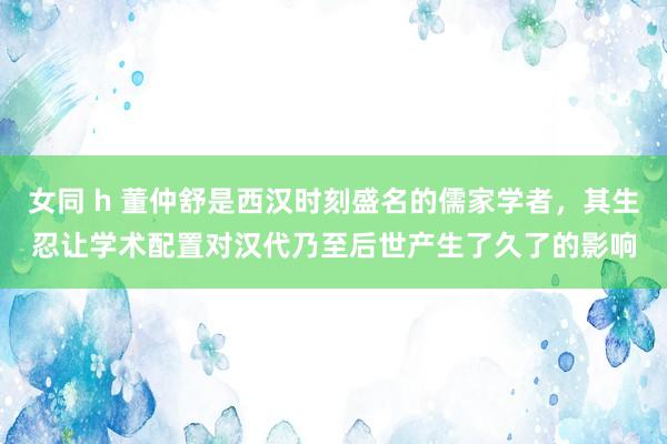 女同 h 董仲舒是西汉时刻盛名的儒家学者，其生忍让学术配置对汉代乃至后世产生了久了的影响