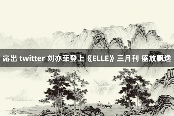 露出 twitter 刘亦菲登上《ELLE》三月刊 盛放飘逸