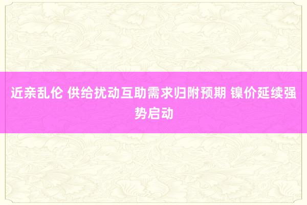 近亲乱伦 供给扰动互助需求归附预期 镍价延续强势启动