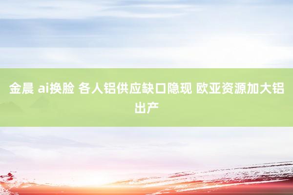 金晨 ai换脸 各人铝供应缺口隐现 欧亚资源加大铝出产