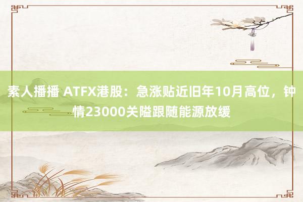 素人播播 ATFX港股：急涨贴近旧年10月高位，钟情23000关隘跟随能源放缓