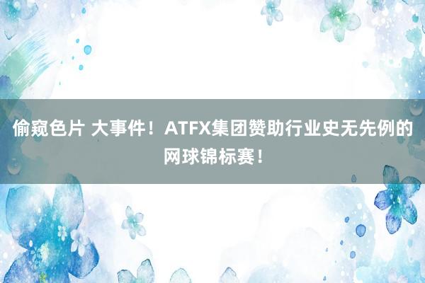 偷窥色片 大事件！ATFX集团赞助行业史无先例的网球锦标赛！