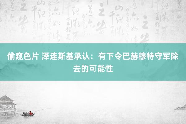 偷窥色片 泽连斯基承认：有下令巴赫穆特守军除去的可能性