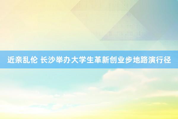 近亲乱伦 长沙举办大学生革新创业步地路演行径