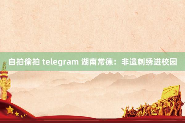 自拍偷拍 telegram 湖南常德：非遗刺绣进校园