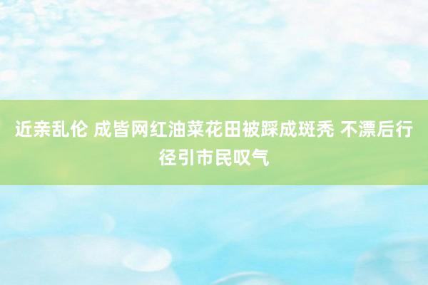 近亲乱伦 成皆网红油菜花田被踩成斑秃 不漂后行径引市民叹气